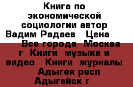 Книга по экономической социологии автор Вадим Радаев › Цена ­ 400 - Все города, Москва г. Книги, музыка и видео » Книги, журналы   . Адыгея респ.,Адыгейск г.